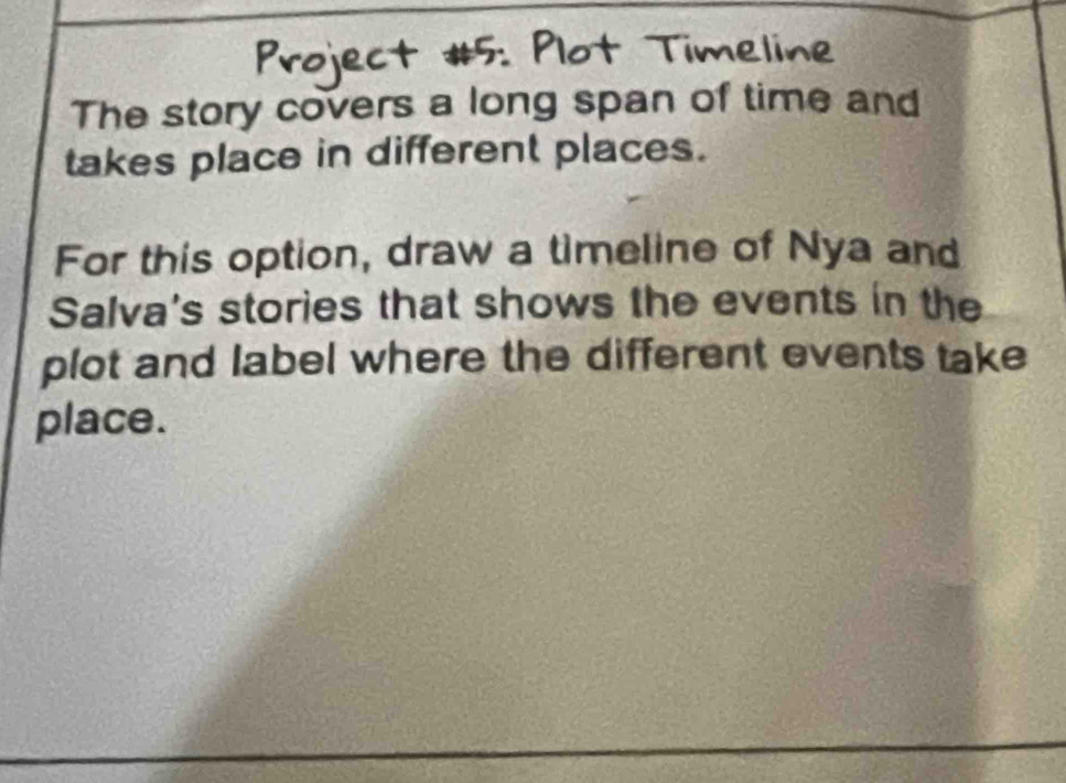 Timeline 
The story covers a long span of time and 
takes place in different places. 
For this option, draw a timeline of Nya and 
Salva's stories that shows the events in the 
plot and label where the different events take 
place.