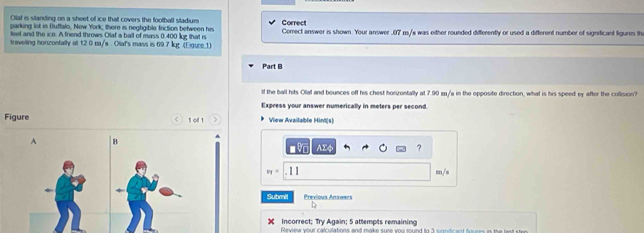 Olaf is standing on a sheet of ice that covers the football stadium 
parking lot in Buffalo, New York; there is negligible friction between his Correct Correct answer is shown. Your answer , 07 m/s was either rounded differently or used a different number of significant figures th 
leet and the ice. A friend throws Olaf a ball of mass 0.400 kg that is 
traveling horizontally at 12.0 m/s. Olaf's mass is 69.7 kg.(Eigure.1) 
Part B 
If the ball hits Olaf and bounces off his chest horizontally at 7.90 m/s in the opposite direction, what is his speed vy after the collision? 
Express your answer numerically in meters per second. 
Figure 1 of 1 View Available Hint(s) 
A 
B AΣφ ?
v_f=|.11 m/s
Submit Previous Answers 
D 
Incorrect; Try Again; 5 attempts remaining 
Review your calculations and make sure you round to 3 significant figures in the fast sten