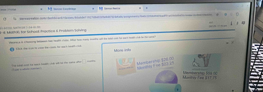 Jeser | Portal Savías EasyBridge Savvas Realize 
savvasrealize.com/dashboard/classes/66a6de11927d8e02d5e8dd7d/details/assignments/f6e0c5350b9f435cadf51a434cb6bd367review/confent70fa4848 
chatt 
V ACCE MATH OR 7- 04-10 216 
Oct 25 - 1 1 9 p 
3-4: MathXL for School: Practice & Problem Solving 
Veronica is choosing between two health clubs. After how many months will the total cost for each health club be the same? 
Click the icon to view the costs for each health club 
More info 
The total cost for each health club will be the same after □ months
Membership $26.00
( [ype s where number ) 
Monthly Fee $23 25
Membership $59.00
Monthly Fee $17.75