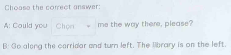 Choose the correct answer:
A: Could you Chọn me the way there, please?
B: Go along the corridor and turn left. The library is on the left.