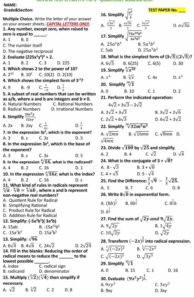 NAME:
Grade&Section: TEST PAPER No._
16. Simplify sqrt(frac a^3)3
Multiple Choice. Write the letter of your answer
on your answer sheets. CAPITAL LETTERS ONLY. A.
1. Any number, except zero, when raised to  sqrt(3a^3)/3  B.  asqrt(3a)/3  C.  3sqrt(a^3)/3  D. asqrt(3a)
zero is equal to __. 17. Simplify sqrt(frac 75a^(10)b^6)3a^4b^2
A. 1 B. 0
A. 25a^6b^4
C. The number itself B. 5a^3b^2
D. The negative reciprocal
C. 5ab D. 25a^3b^2
2. Evaluate (225x^5y^6)^0+2. 18. What is the simplest form of (3sqrt(5))(2sqrt(5)) ?
A. 1 B. 2 C. 3 D. 225 A. 6sqrt(5) B. 6(25) C. 6(5) D. 30
3. Which shows 2 to the power of 10? 19. Simplify sqrt[5](x^(20))
A. 2^(10) B. 10^2 C. 10(2) D. 2(10
4. Which shows the simplest form of 3^(-2) ? A. x^4 B. sqrt[4](x) C. 4x D. x^5
A. 9 B. -9 C.  1/-9  D.  1/9 
20. Simplify sqrt[10](1)
5. A subset of real numbers that can be written A. 0 B. 10 C. 1 D. 2
as a/b, where a and b are integers and b!= 0. 21. Perform the indicated operation:
A. Natural Numbers C. Rational Numbers 4sqrt(2)+3sqrt(3)-2sqrt(2)
B. Radical Numbers D. Irrational Numbers 2sqrt(2)+3sqrt(3) B. 3sqrt(2)+2sqrt(6)
A.
6. Simplify  24x^2y/12xy . D. 6sqrt(2)+3sqrt(2)
C. 2sqrt(2)+6sqrt(3)
A. 2x B. 2xy C.  1/4x  D.  1/4  22. Simplify sqrt[10](32m^5n^5)
7. In the expression 3z^5 , which is the exponent? A. sqrt(2mn) B. sqrt(16mn) C. sqrt(8mn) D.
A. 3 B. z C. 3z D. 5
8. In the expression 3z^5 , which is the base of sqrt(4mn)
the exponent? 23. Divide sqrt(100) by sqrt(25) and simplify.
A. 3 B. z C. 3z D. 5 A. 2 B. 4 C. sqrt(2) D. sqrt(4)
9. In the expression sqrt[4](16), ,what is the radicand? 24. What is the conjugate of 3+sqrt(8)
A. 4 B. 2 C. 16 D. 1 A. 8-sqrt(3) B. 3+sqrt(8)
10. In the expression sqrt[4](16z)z what is the index? C. 4+sqrt(5) D. 5-sqrt(4)
A. 4 B. 2 C. 16 D. z 25. Find the Difference:  2/3 sqrt(9)- 3/5 sqrt(25).
11. What kind of rules in radicals represent A. 5 B. 7 C. 6 D. 8
sqrt[n](a)· sqrt[n](b)=sqrt[n](ab) , where a and b represent
non-negative real numbers? 26. Write 8sqrt(b) in exponential form.
A. Quotient Rule for Radical
B. Simplifying Rational
A. (8b)^ 1/2  B. 8b^(frac 1)2 C. 8^(frac 1)2b
C. Product Rule for Radical b^(frac 1)3
D.
D. Addition Rule for Radical
12. Simplify: (-5a^3b^5)(3a^4b) 27. Find the sum of sqrt(2y) and 9sqrt(2y).
A. 15ab B. -15a^(12)b^5
A. 9sqrt(2y) B. 1sqrt(4y)
C. -15a^7b^6 D. 15a^7b^5 C. 10sqrt(2y) D. sqrt(2y)
13. Simplify: sqrt(96) 28. Transform (-2x)^ 2/5  into radical expression.
A. 6sqrt(4) B. 4sqrt(6) C. 24sqrt(2) D. 2sqrt(24) A. sqrt[5]((-2x)^2) B. sqrt[5](-2x^2)
14. Fill in the blanks: Reducing the order of
radical means to reduce the _to the C. sqrt((-2x)^5) D. sqrt(3y^5)
lowest possible_ . 29. Simplify sqrt[15](1)
A. index C. radical sign
B. radicand D. denominator A. 0 B. 15 C. 1 D. 16
15. Multiply (sqrt[3](2))(sqrt[3](4)) then simplify if 30. Evaluate (9x^2y^2)^ 1/2 .
necessary.
A. 9xy^2 C. 3xy^2
A. sqrt(2) B. sqrt[3](2) C. 2 D. 8 B. 9xy D. 3xy