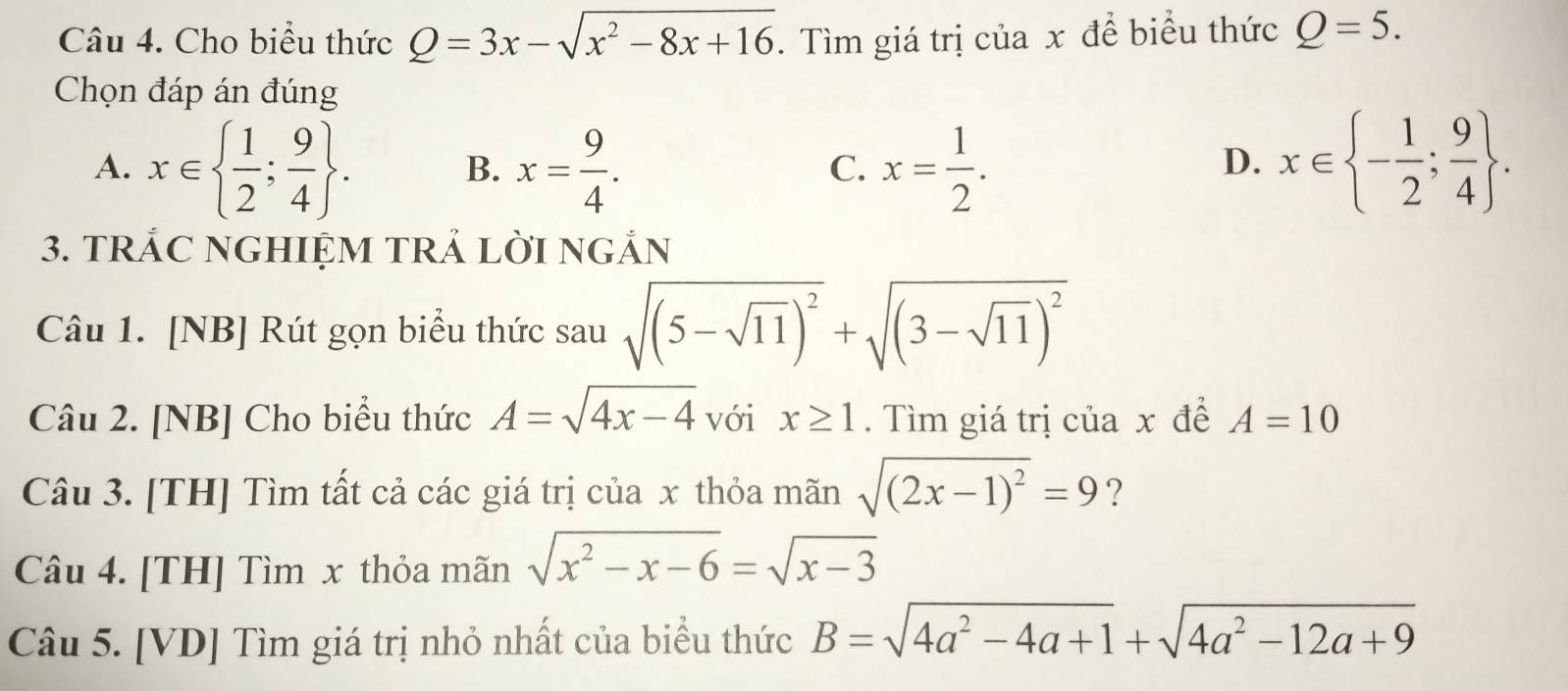 Cho biểu thức Q=3x-sqrt(x^2-8x+16). Tìm giá trị của x để biểu thức Q=5. 
Chọn đáp án đúng
A. x∈   1/2 ; 9/4 . x= 9/4 . x= 1/2 . x∈  - 1/2 ; 9/4 . 
B.
C.
D.
3. TRẢC NGHIỆM TRẢ LỜI NGẢN
Câu 1. [NB] Rút gọn biểu thức sau sqrt((5-sqrt 11))^2+sqrt((3-sqrt 11))^2
Câu 2. [NB] Cho biểu thức A=sqrt(4x-4) với x≥ 1. Tìm giá trị của x đề A=10
Câu 3. [TH] Tìm tất cả các giá trị của x thỏa mãn sqrt((2x-1)^2)=9 ?
Câu 4. [TH] Tìm x thỏa mãn sqrt(x^2-x-6)=sqrt(x-3)
Câu 5. [VD] Tìm giá trị nhỏ nhất của biểu thức B=sqrt(4a^2-4a+1)+sqrt(4a^2-12a+9)