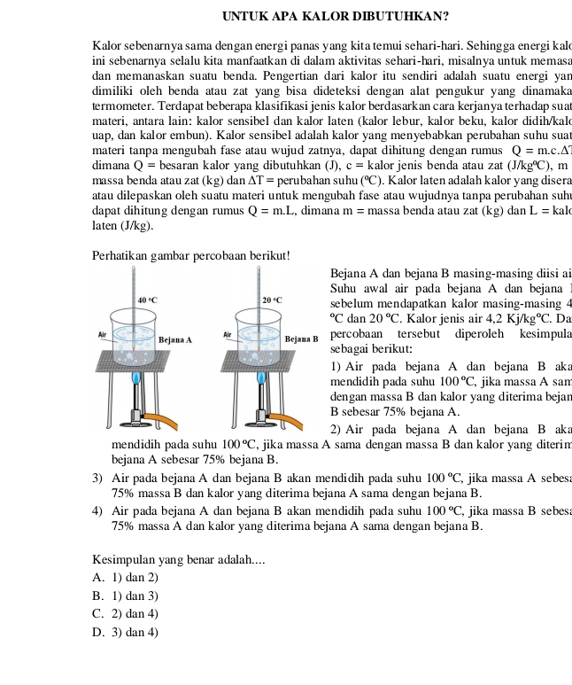 UNTUK APA KALOR DIBUTUHKAN?
Kalor sebenarnya sama dengan energi panas yang kita temui sehari-hari. Sehingga energi kald
ini sebenarnya selalu kita manfaatkan di dalam aktivitas sehari-hari, misalnya untuk memasa
dan memanaskan suatu benda. Pengertian dari kalor itu sendiri adalah suatu energi yan
dimiliki oleh benda atau zat yang bisa dideteksi dengan alat pengukur yang dinamaka
termometer. Terdapat beberapa klasifikasi jenis kalor berdasarkan cara kerjanya terhadap suat
materi, antara lain: kalor sensibel dan kalor laten (kalor lebur, kalor beku, kalor didih/kald
uap, dan kalor embun). Kalor sensibel adalah kalor yang menyebabkan perubahan suhu suat
materi tanpa mengubah fase atau wujud zatnya, dapat dihitung dengan rumus Q=m.c.△
dimana Q= besaran kalor yang dibutuhkan (J), c= kalor jenis benda atau zat (J/kg°C), m
massa benda atau za (kg) dan △ T= perubahan suhu (^circ C). Kalor laten adalah kalor yang disera
atau dilepaskan oleh suatu materi untuk mengubah fase atau wujudnya tanpa perubahan suh
dapat dihitung dengan rumus Q=mL dimana m= massa benda atau zat(kg dan L= kal
laten (J/kg).
Perhatikan gambar percobaan berikut!
Bejana A dan bejana B masing-masing diisi ai
Suhu awal air pada bejana A dan bejana
sebelum mendapatkan kalor masing-masing 4°C dan 20°C. Kalor jenis air 4,2Kj/kg°C. Da
percobaan tersebut diperoleh kesimpula
sebagai berikut:
1) Air pada bejana A dan bejana B aka
mendidih pada suhu 100°C , jika massa A sam
dengan massa B dan kalor yang diterima bejan
B sebesar 75% bejana A.
2) Air pada bejana A dan bejana B aka
mendidih pada suhu 100°C , jika massa A sama dengan massa B dan kalor yang diterin
bejana A sebesar 75% bejana B.
3) Air pada bejana A dan bejana B akan mendidih pada suhu 100°C jika massa A sebesa
75% massa B dan kalor yang diterima bejana A sama dengan bejana B.
4) Air pada bejana A dan bejana B akan mendidih pada suhu 100°C jika massa B sebesa
75% massa A dan kalor yang diterima bejana A sama dengan bejana B.
Kesimpulan yang benar adalah....
A. 1) dan 2)
B. 1) dan 3)
C. 2) dan 4)
D. 3) dan 4)