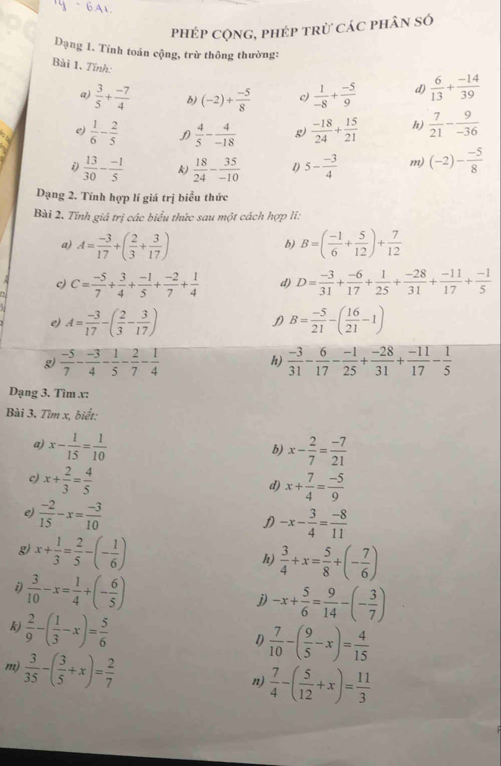 A1
phép cộng, phép trừ các phân số
Dạng 1. Tính toán cộng, trừ thông thường:
Bài 1. Tính:  1/-8 + (-5)/9 
a)  3/5 + (-7)/4  (-2)+ (-5)/8  c)
d)  6/13 + (-14)/39 
b)
e)  1/6 - 2/5   4/5 - 4/-18   (-18)/24 + 15/21  h)  7/21 - 9/-36 
D
g)
i)  13/30 - (-1)/5  k)  18/24 - 35/-10  1) 5- (-3)/4 
m) (-2)- (-5)/8 
Dạng 2. Tính hợp lí giá trị biểu thức
Bài 2. Tính giá trị các biểu thức sau một cách hợp lí:
a) A= (-3)/17 +( 2/3 + 3/17 ) B=( (-1)/6 + 5/12 )+ 7/12 
b)
c) C= (-5)/7 + 3/4 + (-1)/5 + (-2)/7 + 1/4  D= (-3)/31 + (-6)/17 + 1/25 + (-28)/31 + (-11)/17 + (-1)/5 
d)
e) A= (-3)/17 -( 2/3 - 3/17 ) D B= (-5)/21 -( 16/21 -1)
g)  (-5)/7 - (-3)/4 - 1/5 - 2/7 - 1/4   (-3)/31 - 6/17 - (-1)/25 + (-28)/31 + (-11)/17 - 1/5 
h)
Dạng 3. Tìm v:
Bài 3. Tìm x, biết:
a) x- 1/15 = 1/10 
b) x- 2/7 = (-7)/21 
c) x+ 2/3 = 4/5 
d) x+ 7/4 = (-5)/9 
e)  (-2)/15 -x= (-3)/10 
D -x- 3/4 = (-8)/11 
g x+ 1/3 = 2/5 -(- 1/6 )
h)  3/4 +x= 5/8 +(- 7/6 )
i)  3/10 -x= 1/4 +(- 6/5 )
j) -x+ 5/6 = 9/14 -(- 3/7 )
k)  2/9 -( 1/3 -x)= 5/6 
l)  7/10 -( 9/5 -x)= 4/15 
m)  3/35 -( 3/5 +x)= 2/7 
n)  7/4 -( 5/12 +x)= 11/3 