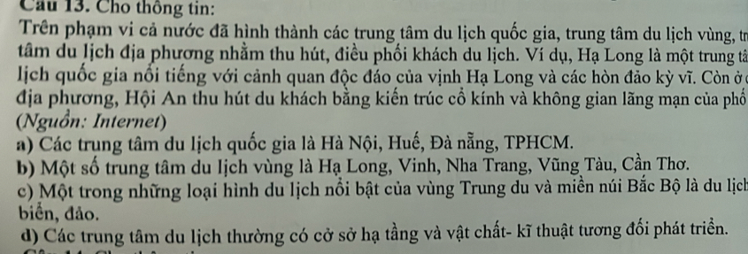 Cầu 13. Cho thông tin:
Trên phạm vi cả nước đã hình thành các trung tâm du lịch quốc gia, trung tâm du lịch vùng, trừ
tâm du lịch địa phương nhằm thu hút, điều phối khách du lịch. Ví dụ, Hạ Long là một trung tâ
lịch quốc gia nổi tiếng với cảnh quan độc đáo của vịnh Hạ Long và các hòn đảo kỳ vĩ. Còn ởy
địa phương, Hội An thu hút du khách bằng kiến trúc cổ kính và không gian lãng mạn của phố
(Nguồn: Internet)
a) Các trung tâm du lịch quốc gia là Hà Nội, Huế, Đà nẵng, TPHCM.
b) Một số trung tâm du Iịch vùng là Hạ Long, Vinh, Nha Trang, Vũng Tàu, Cần Thơ.
c) Một trong những loại hình du lịch nổi bật của vùng Trung du và miền núi Bắc Bộ là du lịch
biển, đảo.
d) Các trung tâm du lịch thường có cở sở hạ tầng và vật chất- kĩ thuật tương đối phát triển.