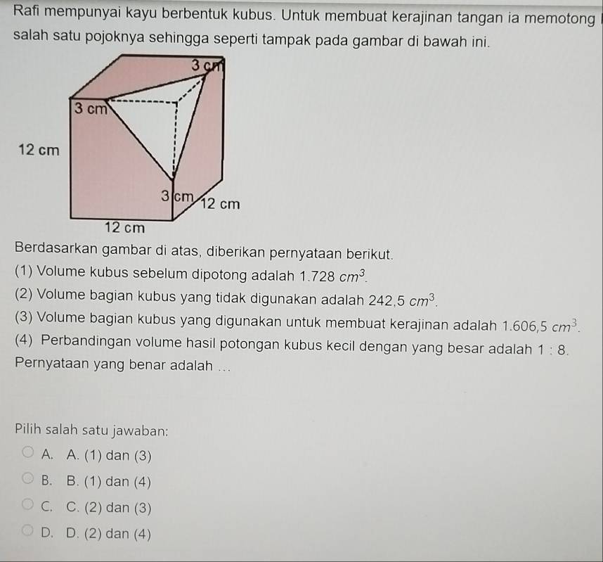 Rafi mempunyai kayu berbentuk kubus. Untuk membuat kerajinan tangan ia memotong
salah satu pojoknya sehingga seperti tampak pada gambar di bawah ini.
Berdasarkan gambar di atas, diberikan pernyataan berikut.
(1) Volume kubus sebelum dipotong adalah 1.728cm^3. 
(2) Volume bagian kubus yang tidak digunakan adalah 242,5cm^3. 
(3) Volume bagian kubus yang digunakan untuk membuat kerajinan adalah 1.606, 5cm^3. 
(4) Perbandingan volume hasil potongan kubus kecil dengan yang besar adalah 1:8. 
Pernyataan yang benar adalah ...
Pilih salah satu jawaban:
A. A. (1) dan (3)
B. B. (1) dan (4)
C. C. (2) dan (3)
D. D. (2) dan (4)