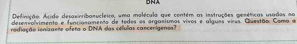 DNA 
Definição: Ácido desoxirribonucleico, uma molécula que contém as instruções genéticas usadas no 
desenvolvimento e funcionamento de todos os organismos vivos e alguns vírus. Questão: Como a 
radiação ionizante afeta o DNA das células cancerígenas?