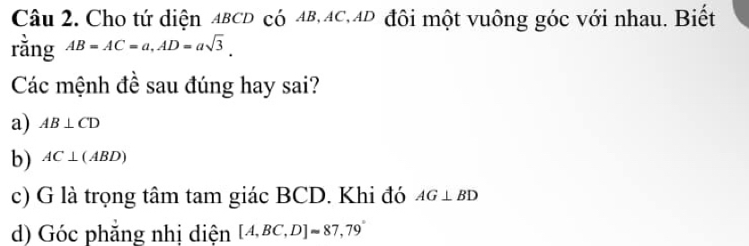 Cho tứ diện ABCD có AB, AC, AD đôi một vuông góc với nhau. Biết
rằng AB=AC=a, AD=asqrt(3). 
Các mệnh đề sau đúng hay sai?
a) AB⊥ CD
b) AC⊥ (ABD)
c) G là trọng tâm tam giác BCD. Khi đó AG⊥ BD
d) Góc phăng nhị diện [A,BC,D]approx 87,79°