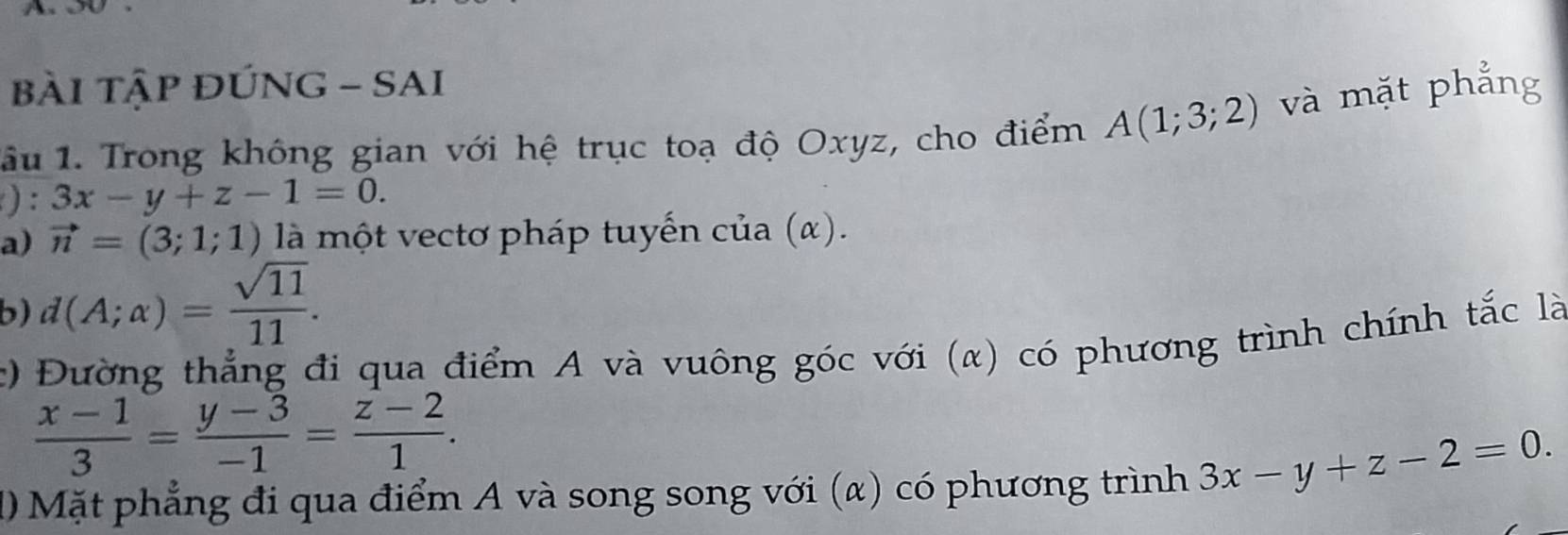 bàI TậP ĐÚNG - SAI 
lâu 1. Trong không gian với hệ trục toạ độ Oxyz, cho điểm A(1;3;2) và mặt phẳng 
) : 3x-y+z-1=0. 
a) vector n=(3;1;1) là một vectơ pháp tuyến cia(alpha ). 
b) d(A;alpha )= sqrt(11)/11 . 
c) Đường thẳng đi qua điểm A và vuông góc với (α) có phương trình chính tắc là
 (x-1)/3 = (y-3)/-1 = (z-2)/1 . 
1 Mặt phẳng đi qua điểm A và song song với (α) có phương trình 3x-y+z-2=0.