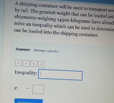 A shipping container will be used to transport sev 
by rail. The greatest weight that can be loaded int 
shipments weighing 14300 kilograms have alread 
solve an inequality which can be used to determin 
can be loaded into the shipping container. 
Answer Attempt 1 out of 2 
< > > 
Inequality: □
x□ □
Submit