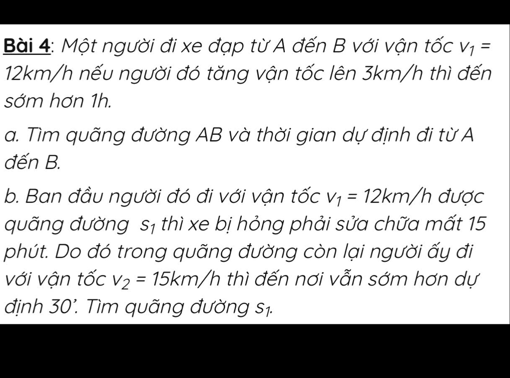 Một người đi xe đạp từ A đến B với vận tốc V_1=
12km/h nếu người đó tăng vận tốc lên 3km/h thì đến 
sớm hơn 1h. 
a. Tìm quãng đường AB và thời gian dự định đi từ A 
đến B. 
b. Ban đầu người đó đi với vận tốc v_1=12km/h được 
quãng đường sị thì xe bị hỏng phải sửa chữa mất 15 
phút. Do đó trong quãng đường còn lại người ấy đi 
với vận tốc v_2=15km/h thì đến nơi vẫn sớm hơn dự 
định 30 '. Tìm quãng đường s1.