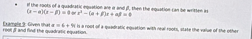 If the roots of a quadratic equation are α and β, then the equation can be written as
(z-alpha )(z-beta )=0 or z^2-(alpha +beta )z+alpha beta =0
Example 9: Given that alpha =6+9i is a root of a quadratic equation with real roots, state the value of the other 
root β and find the quadratic equation.