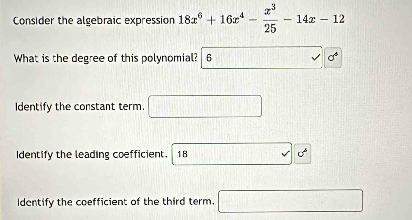 Consider the algebraic expression 18x^6+16x^4- x^3/25 -14x-12
What is the degree of this polynomial? 6 sigma^6
Identify the constant term. □ 
Identify the leading coefficient. 18
_  
Identify the coefficient of the third term. □