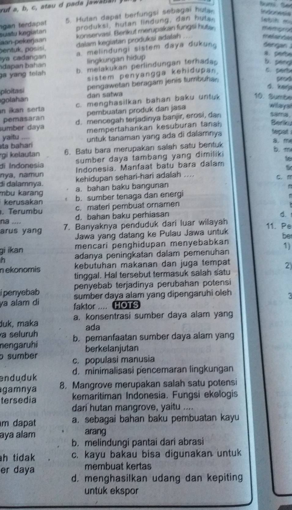 ngan terdapat 5. Hutan dapat berfungsi sebagai hutan
Indonesia
suatu kegiatan produksi, hutan lindung, dan hutan
lebih m
iaan-pekerjaan konservasi. Berikut merupakan fungsi hutan
memgraf
pentuk, posisi, dalam kegiatan produksi adalah
mefenc
ya cadangan a. melindungi sistem daya dukung
dengan J
8. perbe
dapan bahan lingkungan hidup
a yang telah b. melakukan perlindungan terhada
b. péng
sistem penyangga kehidupan,
s. perb
ploitasi pengawetan beragam jenis tumbuhan
proé
d. kerp
golahan dan satwa
n ikan serta c. menghasilkan bahan baku untuk
10. Sumbe
pemasaran pembuatan produk dan jasa
wilayal
sumber daya d. mencegah terjadinya banjir, erosi, dan
same
yaitu mempertahankan kesuburan tanah
Beriku
ta baharí untuk tanaman yang ada di dalamnya
tepat .
a. m
rgi kelautan 6. Batu bara merupakan salah satu bentuk
b.m
di Indonesia sumber daya tambang yang dimiliki
nya, namun Indonesia. Manfaat batu bara dalam te
di dalamnya. kehidupan sehari-hari adalah ....
C. 1
mbu karang a. bahan baku bangunan
n
kerusakan b. sumber tenaga dan energi
. Terumbu c. materi pembuat oramen
na .... d. bahan baku perhiasan
d.
arus yang 7. Banyaknya penduduk dari luar wilayah
11. Pe
Jawa yang datang ke Pulau Jawa untuk
be
gi ikan mencari penghidupan menyebabkan
1)
h adanya peningkatan dalam pemenuhan
nekonomis kebutuhan makanan dan juga tempat
2)
tinggal. Hal tersebut termasuk salah satu
penyebab terjadinya perubahan potensi
i penyebab
sumber daya alam yang dipengaruhi oleh
3
ya alam di
faktor .... HOTS
a. konsentrasi sumber daya alam yang
duk, maka
ada
a seluruh
b. pemanfaatan sumber daya alam yang
mengaruhi
berkelanjutan
b sumber
c. populasi manusia
d. minimalisasi pencemaran lingkungan
enduduk
gamnya 8. Mangrove merupakan salah satu potensi
tersedia kemaritiman Indonesia. Fungsi ekəlogis
dari hutan mangrove, yaitu ....
m dapat a. sebagai bahan baku pembuatan kayu
aya alam
arang
b. melindungi pantai dari abrasi
h tidak c. kayu bakau bisa digunakan untuk
er daya
membuat kertas
d. menghasilkan udang dan kepiting
untuk ekspor