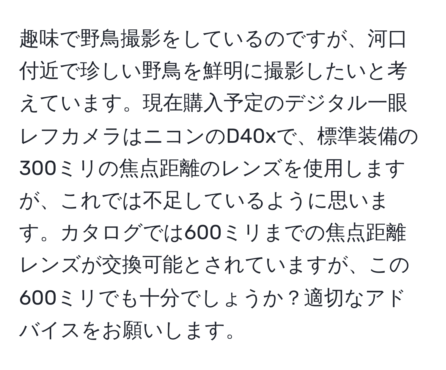 趣味で野鳥撮影をしているのですが、河口付近で珍しい野鳥を鮮明に撮影したいと考えています。現在購入予定のデジタル一眼レフカメラはニコンのD40xで、標準装備の300ミリの焦点距離のレンズを使用しますが、これでは不足しているように思います。カタログでは600ミリまでの焦点距離レンズが交換可能とされていますが、この600ミリでも十分でしょうか？適切なアドバイスをお願いします。
