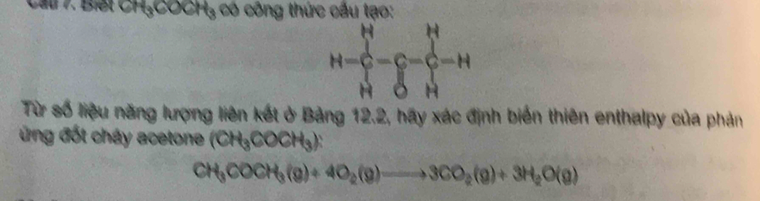 Cau 7. Biết CH₃COCH₃ có công thức cấu tạo:
H=∈tlimits _H^(H-∈tlimits _H^H-hat (∈tlimits H)^(∈tlimits _H)^H)-H
Từ số liệu năng lượng liên kết ở Bảng 12.2, hãy xác định biến thiên enthalpy của phản 
ng đốt cháy acetone (CH_3COCH_3)
CH_3COCH_3(g)+4O_2(g)to 3CO_2(g)+3H_2O(g)