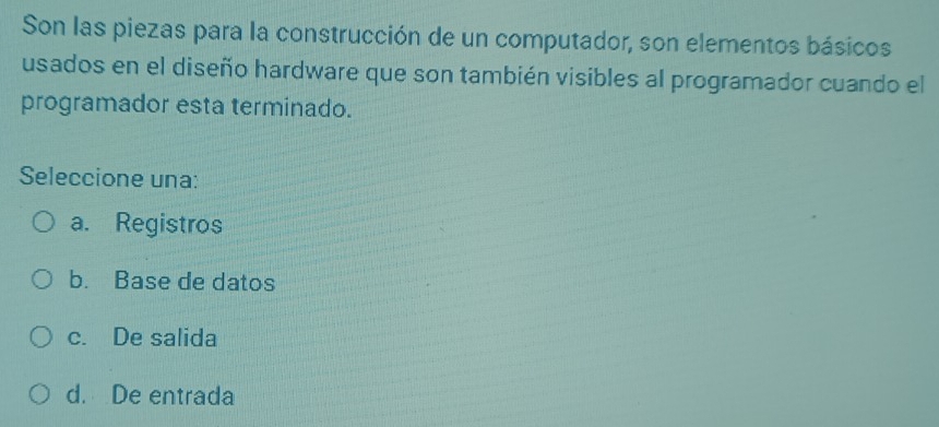 Son las piezas para la construcción de un computador, son elementos básicos
usados en el diseño hardware que son también visibles al programador cuando el
programador esta terminado.
Seleccione una:
a. Registros
b. Base de datos
c. De salida
d. De entrada