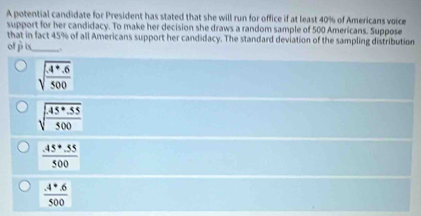 A potential candidate for President has stated that she will run for office if at least 40% of Americans voice
support for her candidacy. To make her decision she draws a random sample of 500 Americans. Suppose
that in fact 45% of all Americans support her candidacy. The standard deviation of the sampling distribution
of p is_ `
sqrt(frac 4+.6)500
sqrt(frac .45· .55)500
 (.45+.55)/500 
 (4+.6)/500 