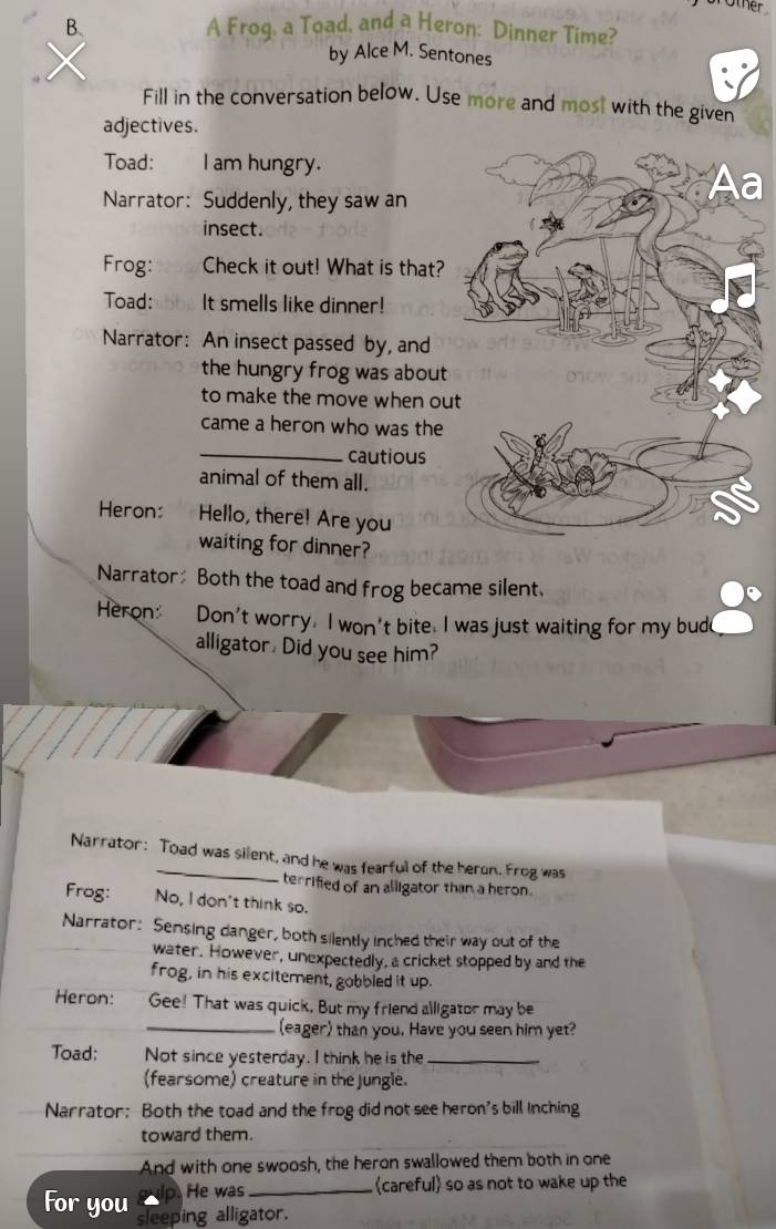 other 
B、 A Frog, a Toad, and a Heron: Dinner Time? 
by Alce M. Sentones 
Fill in the conversation below. Use more and most with the given 
adjectives. 
Toad: l am hungry. 
Narrator: Suddenly, they saw an 
insect. 
Frog: Check it out! What is that? 
Toad: It smells like dinner! 
Narrator: An insect passed by, and 
the hungry frog was about 
to make the move when ou 
came a heron who was the 
_cautious 
animal of them all. 
Heron: Hello, there! Are you 
waiting for dinner? 
Narrator Both the toad and frog became silent. 
Heron: Don't worry. I won't bite. I was just waiting for my bude 
alligator, Did you see him? 
Narrator: Toad was silent, and he was fearful of the heron. Frog was 
terrified of an alligator than a heron. 
Frog: No, I don't think so. 
Narrator: Sensing danger, both silently inched their way out of the 
water. However, unexpectedly, a cricket stopped by and the 
frog, in his excitement, gobbled it up. 
Heron: Gee! That was quick. But my friend alligator may be 
_(eager) than you. Have you seen him yet? 
Toad: Not since yesterday. I think he is the_ 
(fearsome) creature in the jungle. 
Narrator: Both the toad and the frog did not see heron's bill Inching 
toward them. 
And with one swoosh, the heron swallowed them both in one 
He was_ careful so as not to wake up the 
For you sleeping alligator.