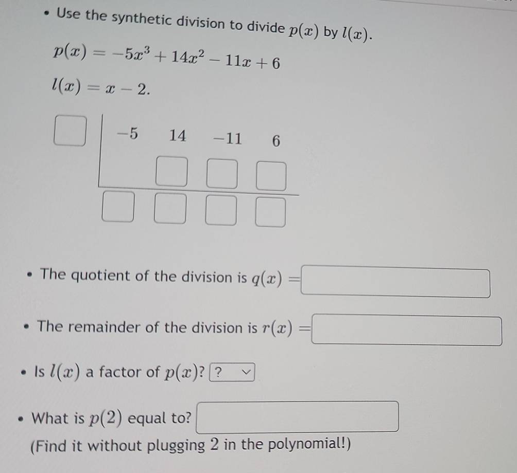 Use the synthetic division to divide p(x) by l(x).
p(x)=-5x^3+14x^2-11x+6
l(x)=x-2.
The quotient of the division is q(x)=□
The remainder of the division is r(x)=□
Is l(x) a factor of p(x) ? | ?
What is p(2) equal to? □  □  □
(Find it without plugging 2 in the polynomial!)