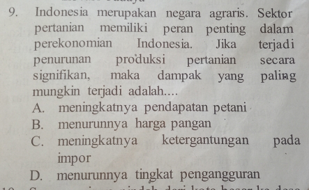 Indonesia merupakan negara agraris. Sektor
pertanian memiliki peran penting dalam
perekonomian Indonesia. Jika terjadi
penurunan produksi pertanian secara
signifikan, maka dampak yang paling
mungkin terjadi adalah...
A. meningkatnya pendapatan petani
B. menurunnya harga pangan
C. meningkatnya ketergantungan pada
impor
D. menurunnya tingkat pengangguran