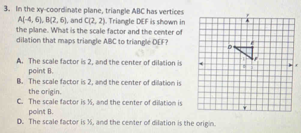 In the xy -coordinate plane, triangle ABC has vertices
A(-4,6), B(2,6) , and C(2,2). Triangle DEF is shown in
the plane. What is the scale factor and the center of
dilation that maps triangle ABC to triangle DEF?
A. The scale factor is 2, and the center of dilation is
point B.
B. The scale factor is 2, and the center of dilation is
the origin.
C. The scale factor is ½, and the center of dilation is
point B.
D. The scale factor is ½, and the center of dilation is the origin.