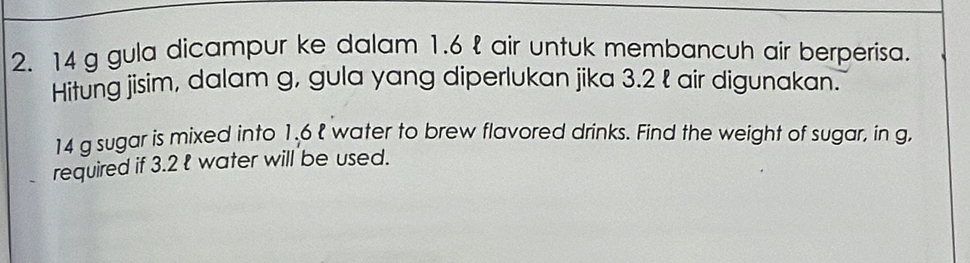 14 g gula dicampur ke dalam 1.6 l air untuk membancuh air berperisa. 
Hitung jisim, dalam g, gula yang diperlukan jika 3.2 ł air digunakan.
14 g sugar is mixed into 1.6 l water to brew flavored drinks. Find the weight of sugar, in g, 
required if 3.2 ł water will be used.