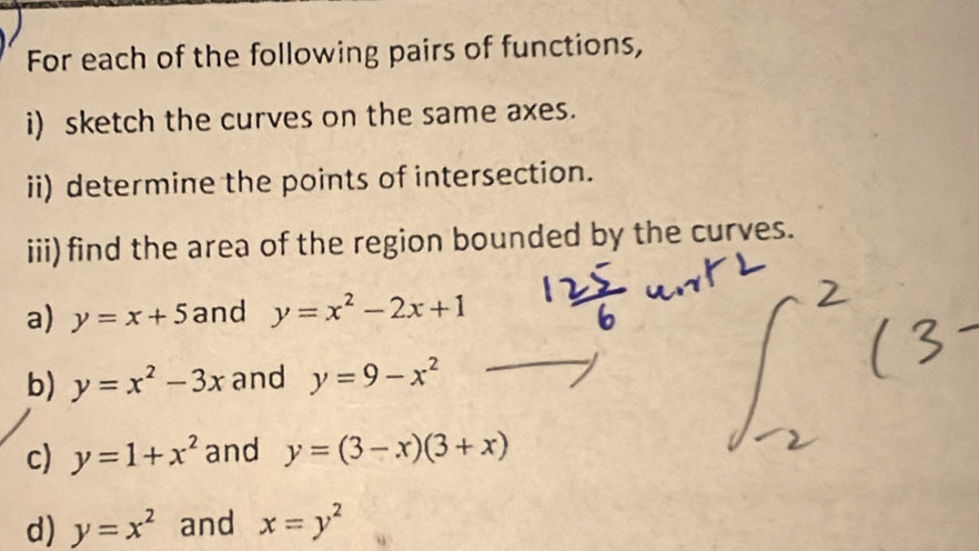 For each of the following pairs of functions, 
i) sketch the curves on the same axes. 
ii) determine the points of intersection. 
iii) find the area of the region bounded by the curves. 
a) y=x+5 and y=x^2-2x+1
b) y=x^2-3x and y=9-x^2
c) y=1+x^2 and y=(3-x)(3+x)
d) y=x^2 and x=y^2