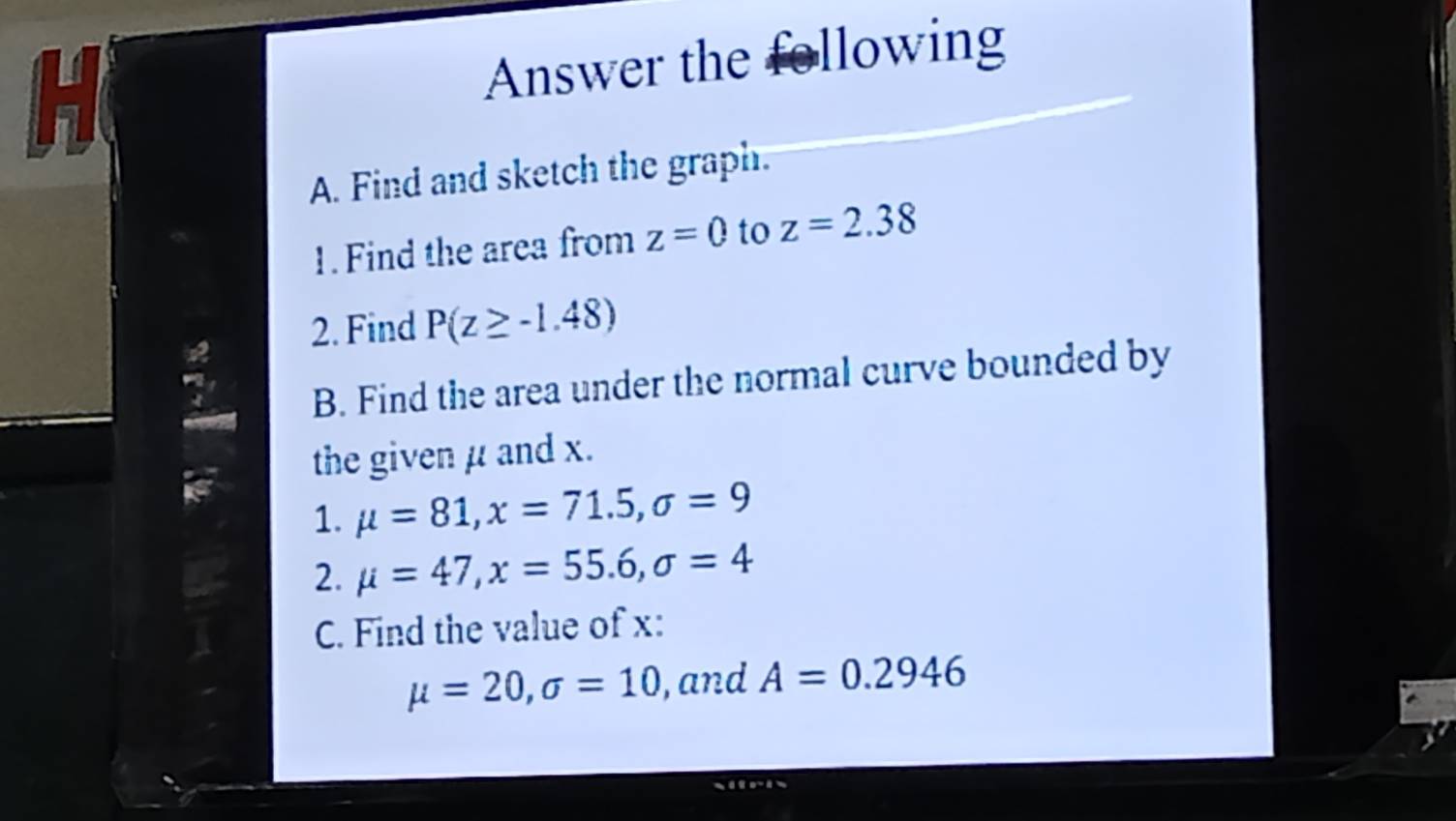 Answer the following 
A. Find and sketch the graph. 
1.Find the area from z=0 to z=2.38
2. Find P(z≥ -1.48)
B. Find the area under the normal curve bounded by 
the given μ and x. 
1. mu =81, x=71.5, sigma =9
2. mu =47, x=55.6, sigma =4
C. Find the value of x :
mu =20, sigma =10 , and A=0.2946