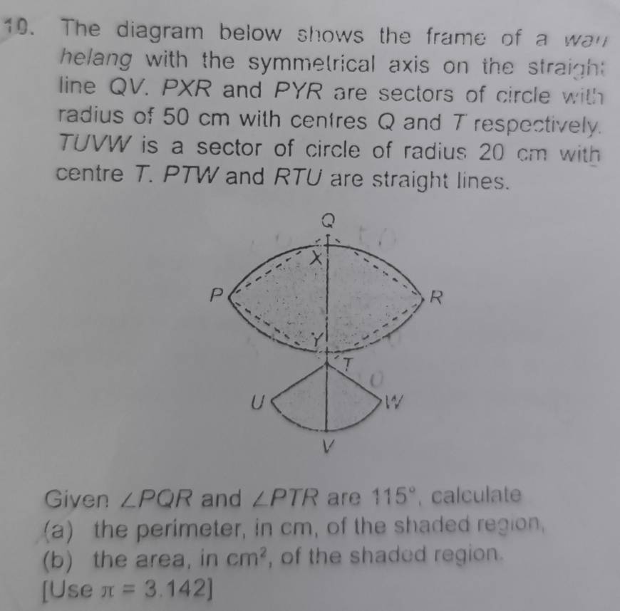 The diagram below shows the frame of a wan 
helang with the symmetrical axis on the straight . 
line QV. PXR and PYR are sectors of circle with 
radius of 50 cm with centres Q and T respectively.
TUVW is a sector of circle of radius 20 cm with 
centre T. PTW and RTU are straight lines. 
Given ∠ PQR and ∠ PTR are 115° , calculate 
(a) the perimeter, in cm, of the shaded region, 
(b) the area, in cm^2 , of the shaded region. 
[Use π =3.142]