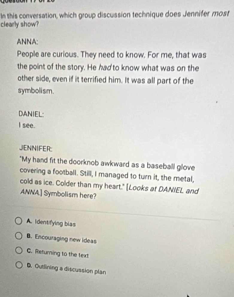 In this conversation, which group discussion technique does Jennifer most
clearly show?
ANNA:
People are curious. They need to know. For me, that was
the point of the story. He had to know what was on the
other side, even if it terrified him. It was all part of the
symbolism.
DANIEL:
I see.
JENNIFER:
"My hand fit the doorknob awkward as a baseball glove
covering a football. Still, I managed to turn it, the metal,
cold as ice. Colder than my heart." [Looks at DANIEL and
ANNA.] Symbolism here?
A. Identifying bias
B. Encouraging new ideas
C. Returning to the text
D. Outlining a discussion plan