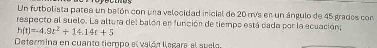 yecies 
Un futbolista patea un balón con una velocidad inicial de 20 m/s en un ángulo de 45 grados con 
respecto al suelo. La altura del balón en función de tiempo está dada por la ecuación;
h(t)=-4.9t^2+14.14t+5
Determina en cuanto tiempo el valón llegara al suelo.