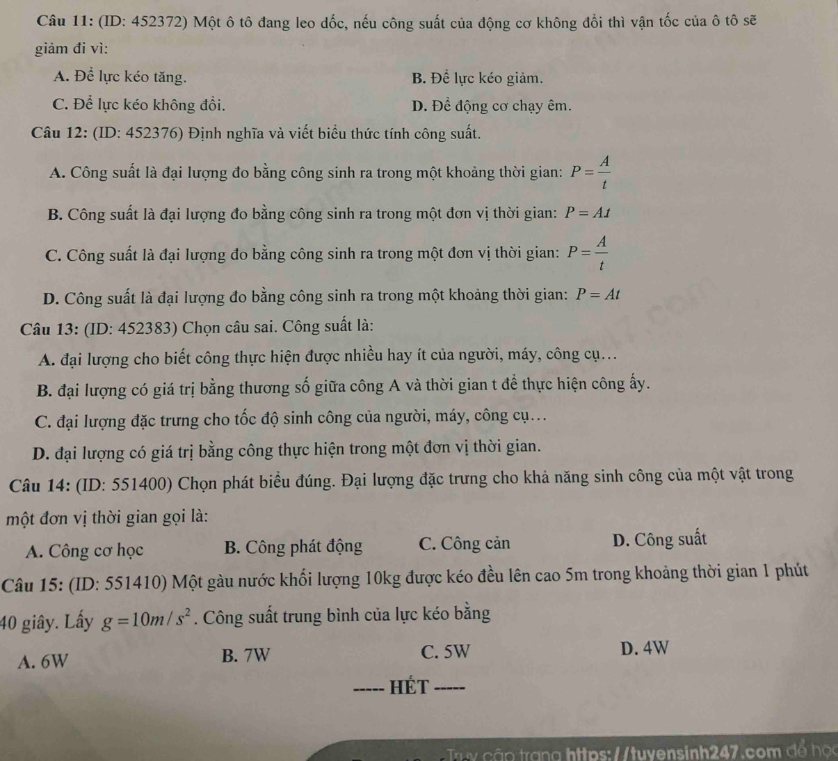 (ID: 452372) Một ô tô đang leo dốc, nếu công suất của động cơ không đổi thì vận tốc của ô tô sẽ
giảm đi vì:
A. Để lực kéo tăng. B. Để lực kéo giảm.
C. Để lực kéo không đổi. D. Để động cơ chạy êm.
Câu 12: (ID: 452376) Định nghĩa và viết biểu thức tính công suất.
A. Công suất là đại lượng đo bằng công sinh ra trong một khoảng thời gian: P= A/t 
B. Công suất là đại lượng đo bằng công sinh ra trong một đơn vị thời gian: P=At
C. Công suất là đại lượng đo bằng công sinh ra trong một đơn vị thời gian: P= A/t 
D. Công suất là đại lượng đo bằng công sinh ra trong một khoảng thời gian: P=At
Câu 13: (ID: 452383) Chọn câu sai. Công suất là:
A. đại lượng cho biết công thực hiện được nhiều hay ít của người, máy, công cụ...
B. đại lượng có giá trị bằng thương số giữa công A và thời gian t để thực hiện công ấy.
C. đại lượng đặc trưng cho tốc độ sinh công của người, máy, công cụ..
D. đại lượng có giá trị bằng công thực hiện trong một đơn vị thời gian.
Câu 14: (ID: 551400) Chọn phát biểu đúng. Đại lượng đặc trưng cho khả năng sinh công của một vật trong
một đơn vị thời gian gọi là:
A. Công cơ học B. Công phát động C. Công cản D. Công suất
Câu 15: (ID: 551410) Một gàu nước khối lượng 10kg được kéo đều lên cao 5m trong khoảng thời gian 1 phút
40 giây. Lấy g=10m/s^2. Công suất trung bình của lực kéo bằng
A. 6W B. 7W C. 5W
D. 4W
_HÉT_
Truy cập trang https://tuyensinh247.com đổ học