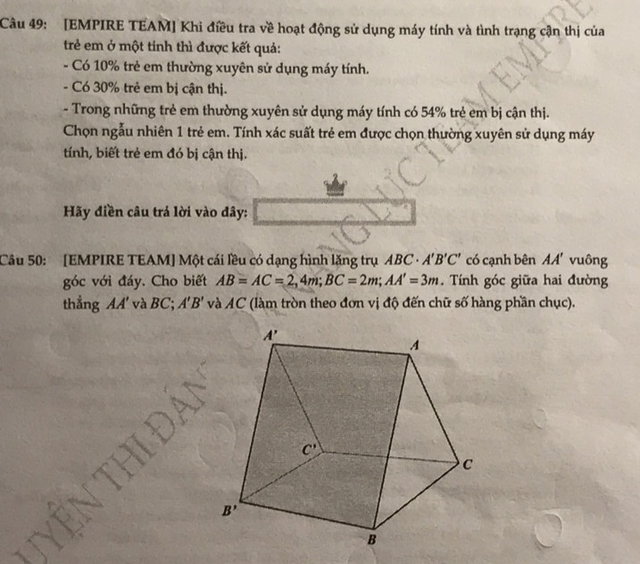 [EMPIRE TEAM] Khi điều tra về hoạt động sử dụng máy tính và tình trạng cận thị của
trẻ em ở một tinh thì được kết quả:
- Có 10% trẻ em thường xuyên sử dụng máy tính.
- Có 30% trẻ em bị cận thị.
- Trong những trẻ em thường xuyên sử dụng máy tính có 54% trẻ em bị cận thị.
Chọn ngẫu nhiên 1 trẻ em. Tính xác suất trẻ em được chọn thường xuyên sử dụng máy
tính, biết trẻ em đó bị cận thị.
Hãy điền câu trả lời vào đây:
Câu 50: [EMPIRE TEAM] Một cái lều có dạng hình lăng trụ ABC· A'B'C' có cạnh bên AA' vuông
góc với đáy. Cho biết AB=AC=2,4m;BC=2m;AA'=3m.  Tính góc giữa hai đường
thẳng AA' và BC; A'B' và AC (làm tròn theo đơn vị độ đến chữ số hàng phần chục).