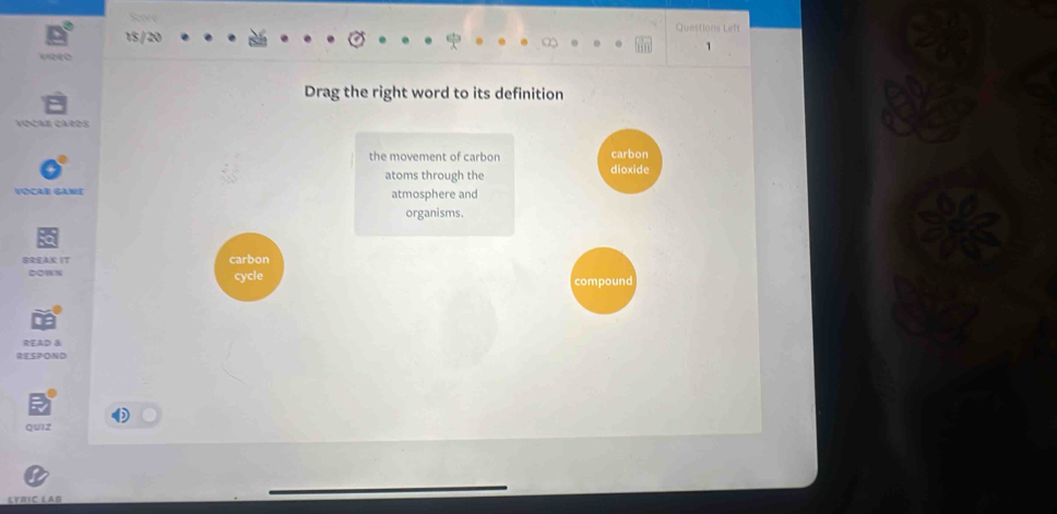 Questions Lef 
15 / 20 
e0 
Drag the right word to its definition 
the movement of carbon 
atoms through the 
VOCAB GAME atmosphere and 
organisms. 
BREAK IT carbon 
DOWN cycle 
READ & 
RESPOND 
QUIZ