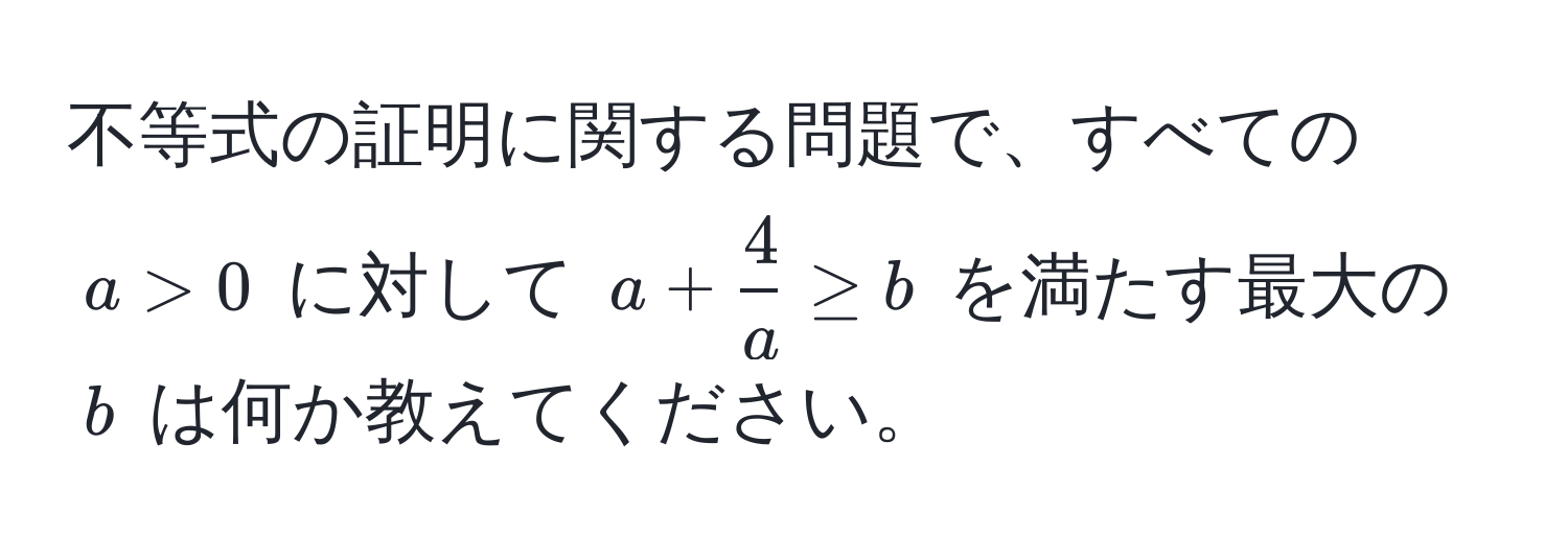 不等式の証明に関する問題で、すべての $a > 0$ に対して $a +  4/a  ≥ b$ を満たす最大の $b$ は何か教えてください。