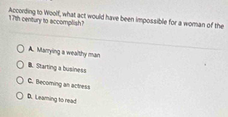 According to Woolf, what act would have been impossible for a woman of the
17th century to accomplish?
A. Marrying a wealthy man
B.Starting a business
C. Becoming an actress
D. Learning to read