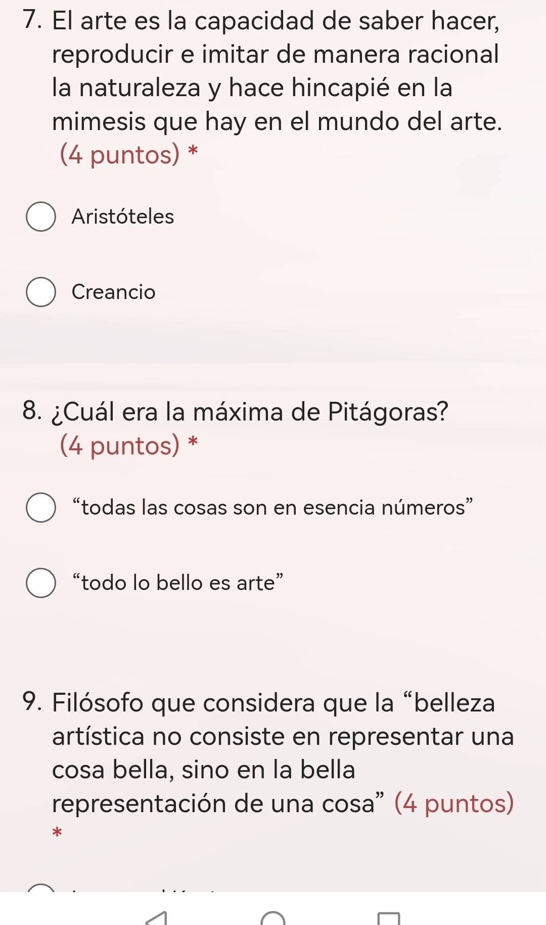 El arte es la capacidad de saber hacer,
reproducir e imitar de manera racional
la naturaleza y hace hincapié en la
mimesis que hay en el mundo del arte.
(4 puntos) *
Aristóteles
Creancio
8. ¿Cuál era la máxima de Pitágoras?
(4 puntos) *
“todas las cosas son en esencia números”
“todo lo bello es arte”
9. Filósofo que considera que la “belleza
artística no consiste en representar una
cosa bella, sino en la bella
representación de una cosa" (4 puntos)
*