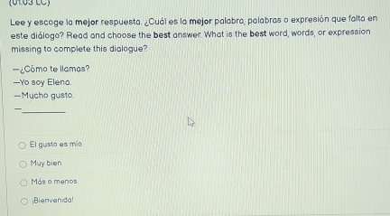 (0103 LC)
Lee y escoge la mejor respuesta. ¿Cuál es la mejor palabra, palabras o expresión que falta en
este diálogo? Read and choose the best answer. What is the best word, words, or expression
missing to complete this dialogue?
—¿Como to llamas?
—Yo soy Elena.
—Mucho gusto.
—
_
El gusto es mio.
Muy bien.
Más o menos
¡Bienvenida!