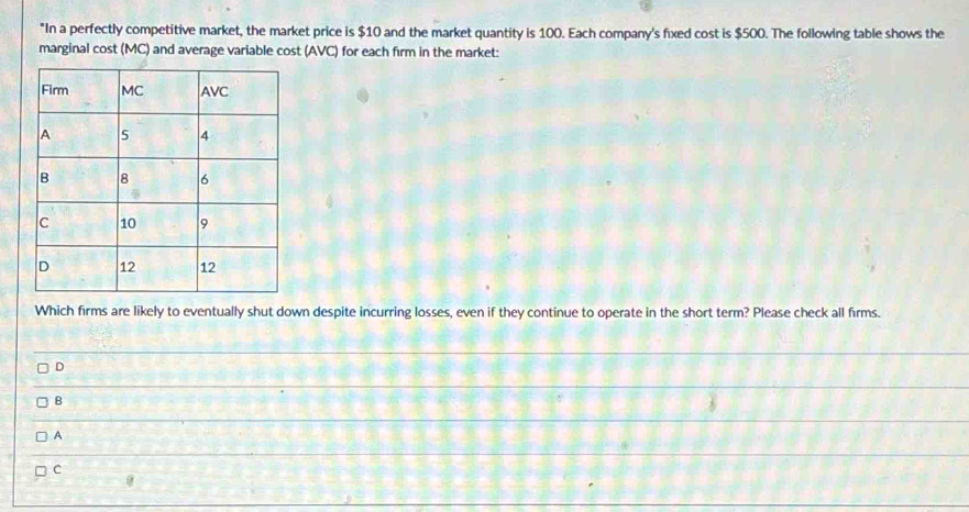 "In a perfectly competitive market, the market price is $10 and the market quantity is 100. Each company's fixed cost is $500. The following table shows the
marginal cost (MC) and average variable cost (AVC) for each firm in the market:
Which firms are likely to eventually shut down despite incurring losses, even if they continue to operate in the short term? Please check all firms.
D
B
A
C