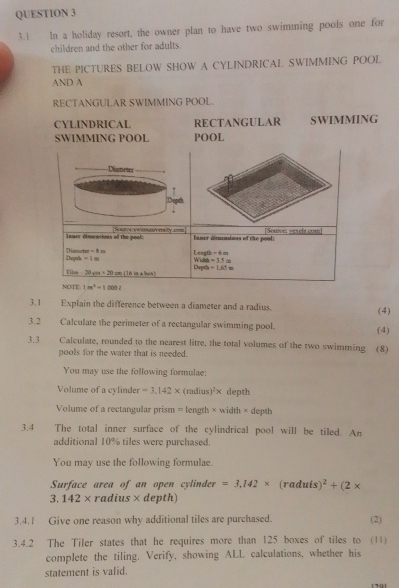 3.1 In a holiday resort, the owner plan to have two swimming pools one for 
children and the other for adults. 
THE PICTURES BELOW SHOW A CYLINDRICAL SWIMMING POOL 
AND A 
RECTANGULAR SWIMMING POOL. 
CYLINDRICAL RECTANGULAR SWIMMING 
SWIMMING POOL POOL 
Dismeter 
Depth 
Teure dinscations of the pool: Scae e era rity cne Souoe; yesel com 
baner disucaions of the pool;
0-6m
Diamcs MF=8x - W i h =11=
=1=
0m-20_4m=20m ( 1 6 in albe n ) Dupt b-1.65=
NOTE 1in^4=1000t
3.1 Explain the difference between a diameter and a radius. (4) 
3.2 Calculate the perimeter of a rectangular swimming pool. (4) 
3.3 t Calculate, rounded to the nearest litre, the total volumes of the two swimming (8) 
pools for the water that is needed. 
You may use the following formulae: 
Volume of a cylinder =3.142* (mdius)^2* depth 
Volume of a rectangular prism = length × width × depth 
3.4 The total inner surface of the cylindrical pool will be tiled. An 
additional 10% tiles were purchased. 
You may use the following formulae. 
Surface area of an open cylinder =3,142* (raduis )^2+(2*
3.142* radius × depth) 
3.4.1 Give one reason why additional tiles are purchased. (2) 
3.4.2 The Tiler states that he requires more than 125 boxes of tiles to (11) 
complete the tiling. Verify, showing ALL calculations, whether his 
statement is valid.