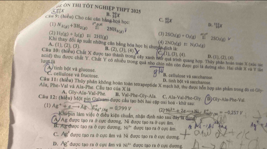 ệ ôn thi tôt nghiệp thPt 2025
A, 80/35 X
B. _3^((90)X C, _(35)^(45)X
Câu 9: (hiểu) Cho các cân bằng hoá học: N_2(g))+3H_2(g)beginarrayr t°,p,tt-endarray 2NH_3(g)V (3) 2SO_2(g)+O_2(g)beginarrayr * t^6 endarray 2SO_3(g)
(1) D. _(35)^(115)X
(2) H_2(g)+I_2(g)=2HI(g) 2NO_2(g)=N_2O_4(g)
Khi thay đổi áp suất những cân bằng hóa học bị chuyện dịch là: (4)
A. (1), (2), (3). B. (2), (3), (4) C.(1) (3),(4) D. (1), (2), (4).
Câu 10: (hiều) Chất X được tạo thành trong cây xanh nhờ quá trình quang hợp. Thủy phân hoàn toàn X (xúc tác
lượt là
acid) thu được chất Y. Chất Y có nhiều trong quả nho chín nên còn được gọi là đường nho. Hai chất X và Y lần
A tinh bột và glucose. B. cellulose và saccharose.
C. cellulose và fructose. D. tinh bột và saccharose.
Ala, Phe-Val và Ala-Phe. Cầu tạo của X là Câu 11: (hiểu) Thủy phân không hoàn toàn tetrapeptide X mạch hở, thu được hỗn hợp sản phẩm trong đó có Gly-
A. Gly-Ala-Val-Phe B. Val-Phe-Gly-Ala. C. Ala-Val-Phe-Gly. Dy Gly-Ala-Phe-Val.
Câu 12: (hiễu) Một pin Galvani được cầu tạo bởi hai cặp oxi hoá - khử sau:
(1) Ag^++eto Ag E_Ag^+/Ag°=0,799V (2) Ni^(2+)+2eto Ni-E_Ni^(2+)/Ni°=-0.257V
Khí pin làm việc ở điều kiện chuẩn, nhận định nào sau đây là đúng'
A Ag được tạo ra ở cực dương, Ni được tạo ra ở cực âm.
B. Ag được tạo ra ở cực dương, Ni^(2+) được tạo ra ở cực âm. MN_INI
C. Ag^+ được tạo ra ở cực âm và Ni được tạo ra ở cực dương.
D. Ag^+ được tạo ra ở cực âm và Ni^(2+) được tạo ra ở cực dương.