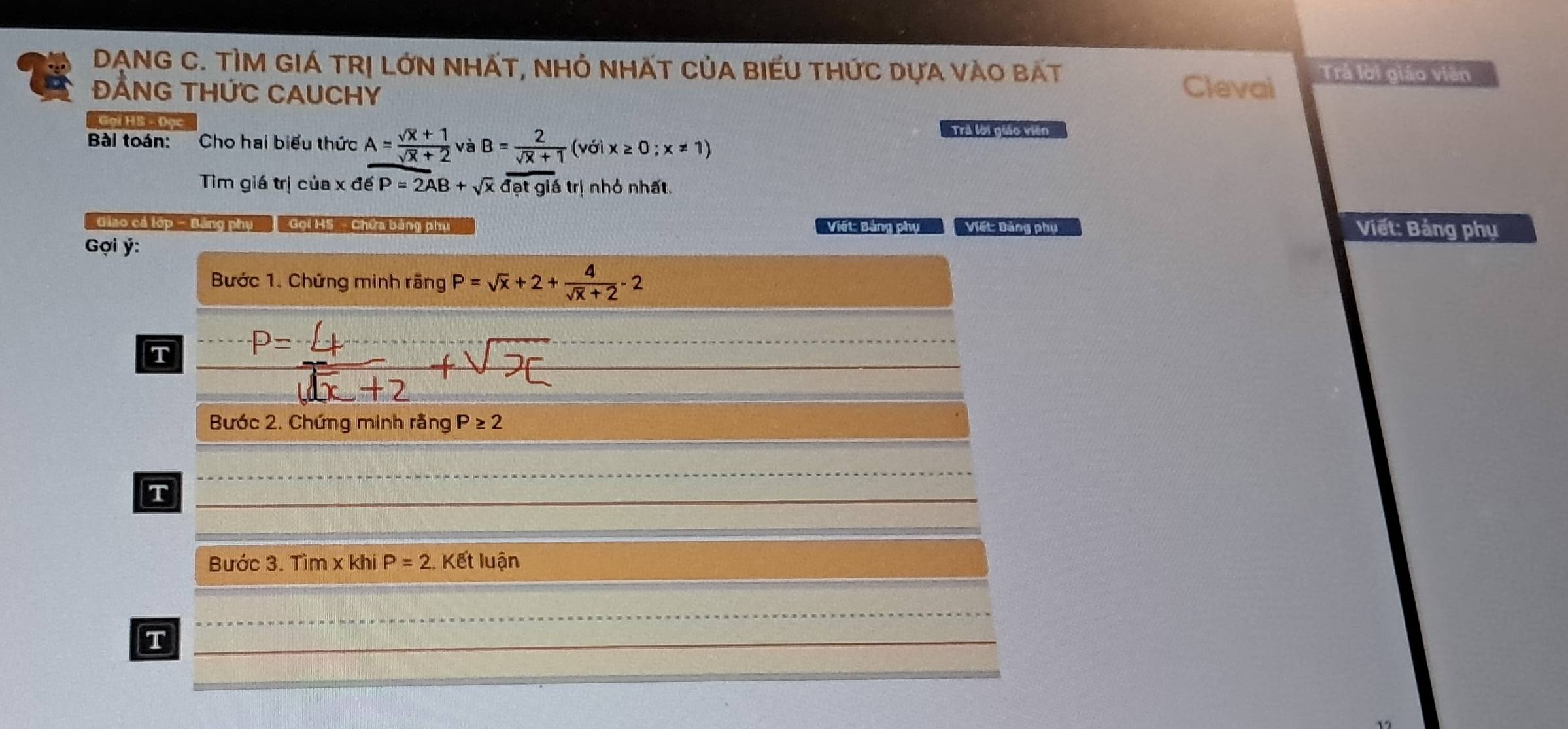 DẠNG C. TÌM GIÁ TRị LỚN NHÁT, NHỏ NHẤT CủA BIEU THứC DựA VàO BAT Trả lời giáo viên 
ĐẢNG THứC CAUCHY 
Clevai 
Gại HS - Đọc Tra lới giáo viên 
Bài toán: Cho hai biểu thức A= (sqrt(x)+1)/sqrt(x)+2 vaB= 2/sqrt(x)+1 (voix≥ 0;x!= 1)
Tìm giá trị của xdeP=2AB+sqrt(x)overline datgltr ị nhỏ nhất. 
Giào cá lớp - Bảng phụ Gọi 135 - Chứa bằng phhi Viết: Bảng phụ Viết: Đảng phụ Viết: Bảng phụ 
Gợi ý : 
Bước 1. Chứng minh rãng P=sqrt(x)+2+ 4/sqrt(x)+2 -2
T 
Bước 2. Chứng minh rằng P≥ 2
T 
Bước 3. Tìm x khi P=2 Kết luận 
T