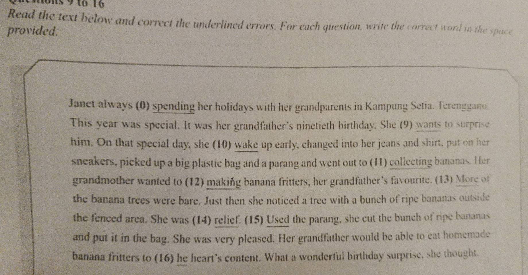 ons 9 1o 16 
Read the text below and correct the underlined errors. For each question, write the correct word in the space 
provided. 
Janet always (0) spending her holidays with her grandparents in Kampung Setia. Terengganu 
This year was special. It was her grandfather's ninetieth birthday. She (9) wants to surprise 
him. On that special day, she (10) wake up early, changed into her jeans and shirt, put on her 
sneakers, picked up a big plastic bag and a parang and went out to (11) collecting bananas. Her 
grandmother wanted to (12) making banana fritters, her grandfather's favourite. (13) More of 
the banana trees were bare. Just then she noticed a tree with a bunch of ripe bananas outside 
the fenced area. She was (14) relief. (15) Used the parang, she cut the bunch of ripe bananas 
and put it in the bag. She was very pleased. Her grandfather would be able to eat homemade 
banana fritters to (16) he heart’s content. What a wonderful birthday surprise, she thought.