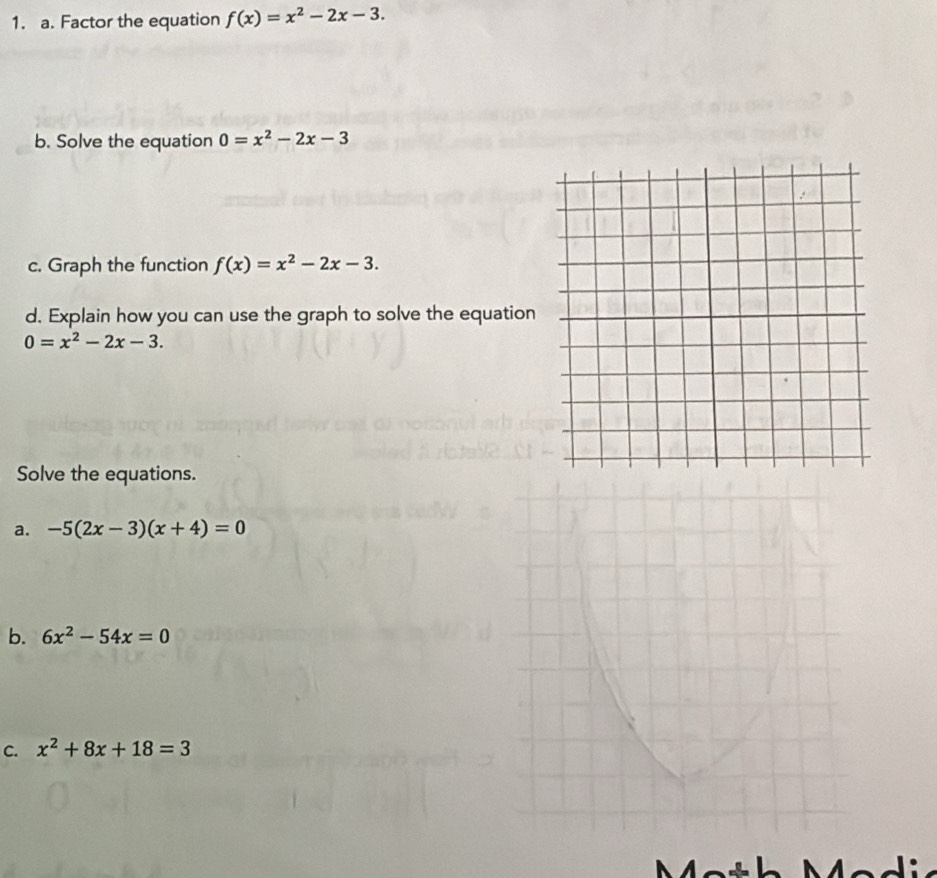 Factor the equation f(x)=x^2-2x-3. 
b. Solve the equation 0=x^2-2x-3
c. Graph the function f(x)=x^2-2x-3. 
d. Explain how you can use the graph to solve the equation
0=x^2-2x-3. 
Solve the equations. 
a. -5(2x-3)(x+4)=0
b. 6x^2-54x=0
C. x^2+8x+18=3