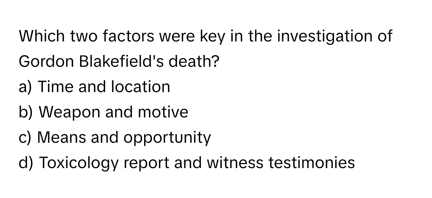 Which two factors were key in the investigation of Gordon Blakefield's death? 
a) Time and location 
b) Weapon and motive 
c) Means and opportunity 
d) Toxicology report and witness testimonies