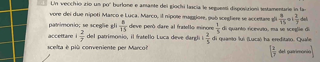 Un vecchio zio un po' burlone e amante dei giochi lascia le seguenti disposizioni testamentarie in fa- 
vore dei due nipoti Marco e Luca. Marco, il nipote maggiore, può scegliere se accettare gli  8/15  oi  2/7  del 
patrimonio; se sceglie gli  8/15  deve però dare al fratello minore  1/5  di quanto ricevuto, ma se sceglie di 
accettare i  2/7  del patrimonio, il fratello Luca deve dargli i  2/5  di quanto lui (Luca) ha ereditato. Quale 
scelta è più conveniente per Marco?
[ 2/7  del patrimonio