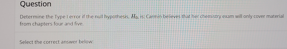 Question 
Determine the Type I error if the null hypothesis, H_0, , is: Carmin believes that her chemistry exam will only cover material 
from chapters four and five. 
Select the correct answer below: