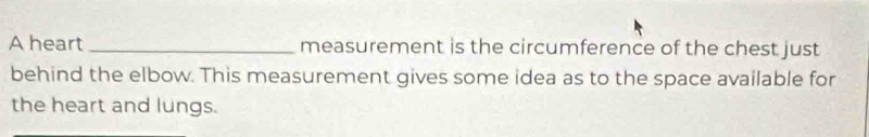 A heart _measurement is the circumference of the chest just 
behind the elbow. This measurement gives some idea as to the space available for 
the heart and lungs.