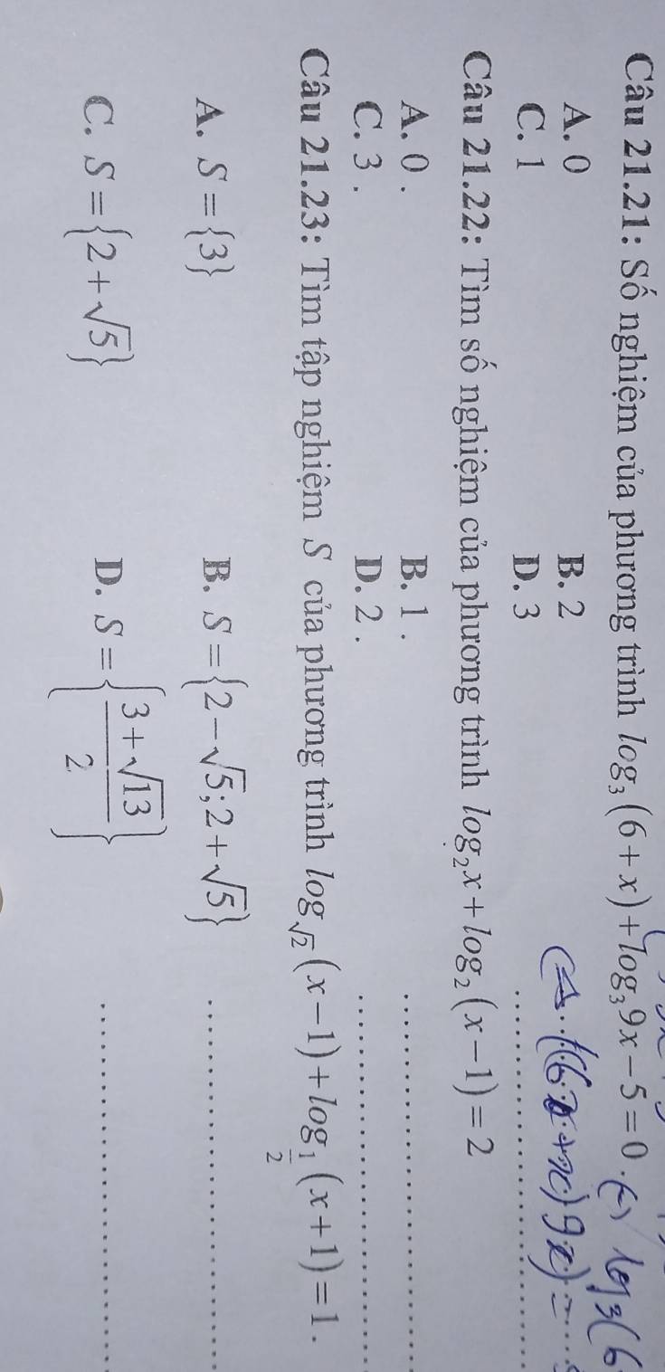 Câu 21.21: Số nghiệm của phương trình log _3(6+x)+log _39x-5=0
A. 0 B. 2
C. 1 D. 3
_
_
Câu 21.22: Tìm số nghiệm của phương trình log _2x+log _2(x-1)=2
A. 0. B. 1.
_
C. 3. D. 2.
_
_
Câu 21.23: Tìm tập nghiệm S của phương trình log _sqrt(2)(x-1)+log _ 1/2 (x+1)=1.
A. S= 3 B. S= 2-sqrt(5);2+sqrt(5) _
C. S= 2+sqrt(5)
D. S=  (3+sqrt(13))/2  _